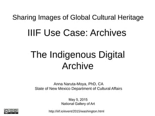 IIIF Use Case: Archives
http://iiif.io/event/2015/washington.html
The Indigenous Digital
Archive
Sharing Images of Global Cultural Heritage
Anna Naruta-Moya, PhD, CA
State of New Mexico Department of Cultural Affairs
May 5, 2015
National Gallery of Art
 