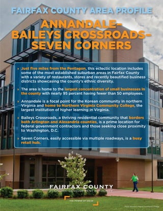 Photo: Northern Virginia Community College
FAIRFAX COUNTY AREA PROFILE
ANNANDALE–
BAILEYS CROSSROADS–
SEVEN CORNERS
	Just five miles from the Pentagon, this eclectic location includes
some of the most established suburban areas in Fairfax County
with a variety of restaurants, stores and recently beautified business
districts showcasing the county’s ethnic diversity.
	The area is home to the largest concentration of small businesses In
the county with nearly 95 percent having fewer than 50 employees.
	Annandale is a focal point for the Korean community in northern
Virginia and home to Northern Virginia Community College, the
largest institution of higher learning in Virginia.
	Baileys Crossroads, a thriving residential community that borders
both Arlington and Alexandria counties, is a prime location for
federal government contractors and those seeking close proximity
to Washington, D.C.
	Seven Corners, easily accessible via multiple roadways, is a busy
retail hub.
 
