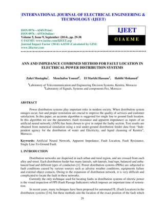 International Journal of Electrical Engineering and Technology (IJEET), ISSN 0976 – 6545(Print), 
ISSN 0976 – 6553(Online) Volume 5, Issue 9, September (2014), pp. 29-38 © IAEME 
INTERNATIONAL JOURNAL OF ELECTRICAL ENGINEERING & 
TECHNOLOGY (IJEET) 
ISSN 0976 – 6545(Print) 
ISSN 0976 – 6553(Online) 
Volume 5, Issue 9, September (2014), pp. 29-38 
© IAEME: www.iaeme.com/IJEET.asp 
Journal Impact Factor (2014): 6.8310 (Calculated by GISI) 
www.jifactor.com 
IJEET 
© I A E M E 
ANN AND IMPEDANCE COMBINED METHOD FOR FAULT LOCATION IN 
ELECTRICAL POWER DISTRIBUTION SYSTEMS 
Zahri Mustapha1, Menchafou Youssef2, El Markhi Hassane2, Habibi Mohamed1 
1Laboratory of Telecommunication and Engineering Decision Systems, Kenitra, Morocco 
2Laboratory of Signals, Systems and components Fez, Morocco 
29 
ABSTRACT 
Power distribution systems play important roles in modern society. When distribution system 
outages occur, fast and proper restoration are crucial to improve the quality of services and customer 
satisfaction. In this paper, an accurate algorithm is suggested for single line to ground fault location. 
In this algorithm we use the parameters (fault resistance and apparent impedance) as inputs of an 
artificial neural network; (ANN) has been chosen to give in output the faulty section. Test results are 
obtained from numerical simulation using a real under-ground distribution feeder data from “Inde-pendent 
agency for the distribution of water and Electricity, and liquid cleansing of Kenitra”, 
Morocco. 
Keywords: Artificial Neural Network, Apparent Impedance, Fault Location, Fault Resistance, 
Single Line-To-Ground Fault. 
1. INTRODUCTION 
Distribution networks are dispersed in each urban and rural region, and are crossed from each 
alley and street. Each distribution feeder has many laterals, sub-laterals, load taps, balanced and unba-lanced 
load and different types of conductors [1]. Power distribution systems (PDSs) are subjected to 
fault conditions caused by various sources such as adverse weather conditions, equipments failure 
and external object contacts. Owing to the expansion of distribution network, it is very difficult and 
complicated to locate the fault in these networks. 
Currently the only technique used for locating faults in distribution systems of electric power 
is the visual inspection of FPI (Fault Passage Indicators) which imposes an important time of restora-tion. 
In recent years, many techniques have been proposed for automated FL (Fault Location) in the 
distribution systems [2-6], but these methods aim the location of the exact position of the fault which 
 