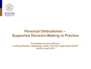 Personal Ombudsmen –
Supported Decision-Making in Practice

                   Presentation by Anna Nilsson
“Looking Globally, Legislating Locally: The Irish Legal Capacity Bill”
                         Dublin 4 April 2012
 