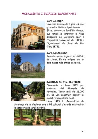 MONUMENTS I EDIFICIS IMPORTANTS

                              CAN GARRIGA
                              Una casa indiana de 3 plantes amb
                              gran valor històric i patrimonial.
                              El seu arquitecte fou Fèlix d’Azua,
                              que també va construir: la Plaça
                              d’Espanya de Barcelona (per a
                              l’Exposició Universal de 1929) i
                              l’Ajuntament de Lloret de Mar
                              (l’any 1872).

                              CAN SARAGOSSA
                              Aquesta masia segueix la història
                              de Lloret. En els orígens era un
                              dels masos més antics de la vila.




                                JARDINS DE Sta. CLOTILDE
                                Dissenyats a l’any 1919 per
                                encàrrec    del    Marquès     de
                                Roviralta. Tenen més de 26.000
                                m2. Es van construir seguint el
                                model renaixentista italià.
                                L’any 1995 la Generalitat de
Catalunya els va declarar com a bé cultural d’interès nacional en
la categoria de jardí històric.




                                                               10
 