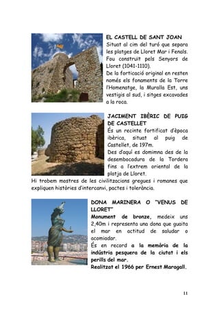 EL CASTELL DE SANT JOAN
                               Situat al cim del turó que separa
                               les platges de Lloret Mar i Fenals.
                               Fou construït pels Senyors de
                               Lloret (1041-1110).
                               De la forticació original en resten
                               només els fonaments de la Torre
                               l’Homenatge, la Muralla Est, uns
                               vestigis al sud, i sitges excavades
                               a la roca.

                                 JACIMENT IBÈRIC DE PUIG
                                 DE CASTELLET
                                 És un recinte fortificat d’època
                                 ibèrica, situat al puig de
                                 Castellet, de 197m.
                                 Des d’aquí es domimna des de la
                                 desembocadura de la Tordera
                                 fins a l’extrem oriental de la
                                 platja de Lloret.
Hi trobem mostres de les civilitzacions gregues i romanes que
expliquen històries d’intercanvi, pactes i tolerància.

                        DONA MARINERA O “VENUS DE
                        LLORET”
                        Monument de bronze, medeix uns
                        2,40m i representa una dona que guaita
                        el mar en actitud de saludar o
                        acomiadar.
                        És en record a la memòria de la
                        indústria pesquera de la ciutat i els
                        perills del mar.
                        Realitzat el 1966 per Ernest Maragall.




                                                                11
 