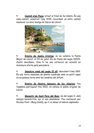 ˥       Castell d’en Plaja: situat al final de Sa Caleta. És una
casa-castell, construït l’any 1935, recordant un antic castell
medieval. La seva imatge és típica de Lloret.




˥        Ermita de Santa Cristina: on es celebra la Festa
Major de Lloret, el 24 de juliol. És de finals del segle XVIII,
d’estil neoclàssic. Dins hi ha una col·lecció de vaixells en
miniatura oferts pels pescadors.

˥       Sepulcre romà del segle II dC: descobert l’any 1891.
És una torre massissa de planta cuadrada amb un petit espai
on es posava l’urna amb les cendres del difunt.

˥         Ermita de Nostra Senyora de les Alegries: fou
l’església parroquial fins 1522, on estava el poble original de
Lloret.

˥       Monestir de Sant Pere del Bosc: és del segle X, dels
monjos benedictins, qui el van abandonar. Fou restaurat per
Nicolau Font i Maig (indià), qui li va donar el màxim esplendor.




                                                              14
 