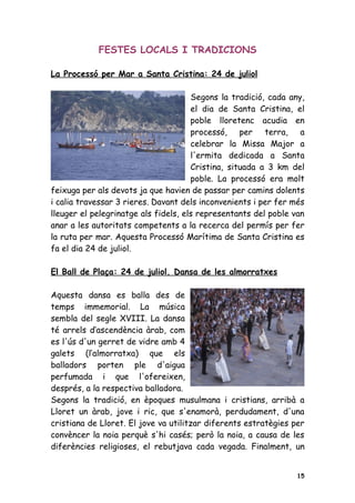 FESTES LOCALS I TRADICIONS

La Processó per Mar a Santa Cristina: 24 de juliol

                                      Segons la tradició, cada any,
                                      el dia de Santa Cristina, el
                                      poble lloretenc acudia en
                                      processó, per terra, a
                                      celebrar la Missa Major a
                                      l'ermita dedicada a Santa
                                      Cristina, situada a 3 km del
                                      poble. La processó era molt
feixuga per als devots ja que havien de passar per camins dolents
i calia travessar 3 rieres. Davant dels inconvenients i per fer més
lleuger el pelegrinatge als fidels, els representants del poble van
anar a les autoritats competents a la recerca del permís per fer
la ruta per mar. Aquesta Processó Marítima de Santa Cristina es
fa el dia 24 de juliol.

El Ball de Plaça: 24 de juliol. Dansa de les almorratxes

Aquesta dansa es balla des de
temps immemorial. La música
sembla del segle XVIII. La dansa
té arrels d’ascendència àrab, com
es l'ús d'un gerret de vidre amb 4
galets (l’almorratxa) que els
balladors porten ple d'aigua
perfumada i que l'ofereixen,
després, a la respectiva balladora.
Segons la tradició, en èpoques musulmana i cristians, arribà a
Lloret un àrab, jove i ric, que s'enamorà, perdudament, d'una
cristiana de Lloret. El jove va utilitzar diferents estratègies per
convèncer la noia perquè s'hi casés; però la noia, a causa de les
diferències religioses, el rebutjava cada vegada. Finalment, un


                                                                 15
 
