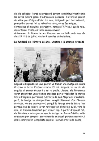dia de ballades, l'àrab es presentà davant la multitud vestit amb
les seves millors gales. S'adreçà a la donzella i li oferí un gerret
de vidre ple d'aigua d'olor. La noia, indignada per l'atreviment,
prengué el gerret i el va rebotir a terra, on es feu miques.
Conten que el musulmà, avergonyit, tornà a l'Àfrica, i que la noia,
dissortada i trista, es tancà en un convent.
Actualment, la Dansa de les Almorratxes es balla cada any els
dies 24 i 26 de juliol. Ho fan 4 parelles de balladors.

La fundació de l'Ermita de Sta. Cristina i la Imatge Trobada




Segons la llegenda, un jove pastor va trobar una imatge de Santa
Cristina on hi ha l'actual ermita. El noi, sorprès, ho va dir de
seguida al senyor rector i a tot el poble. Llavors, els lloretencs
varen organitzar una solemne processó per a traslladar la imatge
fins a l'església parroquial (L’Ermita de Les Alegries). L'endemà,
però, la imatge va desaparèixer inexplicablement d’on l'havien
col·locat. No era un robatori, perquè la imatge era de fusta i no
portava res de valor i la van retrobar en el mateix pujol, vora la
mar, on l'havien localitzat per primer cop. A partir d'aquest fet,
els lloretencs entengueren que la imatge de Santa Cristina volia
romandre per sempre i ser venerada en aquell paratge mariner, i
allà li construïren la modesta capella: l'actual ermita de Santa




                                                                  16
 