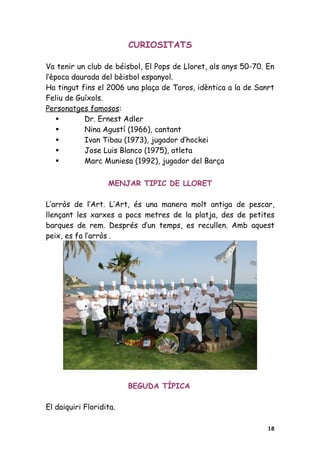 CURIOSITATS

Va tenir un club de béisbol, El Pops de Lloret, als anys 50-70. En
l’època daurada del bèisbol espanyol.
Ha tingut fins el 2006 una plaça de Toros, idèntica a la de Sanrt
Feliu de Guíxols.
Personatges famosos:
          Dr. Ernest Adler
          Nina Agustí (1966), cantant
          Ivan Tibau (1973), jugador d’hockei
          Jose Luis Blanco (1975), atleta
          Marc Muniesa (1992), jugador del Barça

                   MENJAR TIPIC DE LLORET

L’arròs de l’Art. L’Art, és una manera molt antiga de pescar,
llençant les xarxes a pocs metres de la platja, des de petites
barques de rem. Després d’un temps, es recullen. Amb aquest
peix, es fa l’arròs .




                         BEGUDA TÍPICA

El daiquiri Floridita.

                                                                18
 