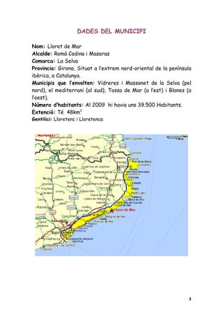 DADES DEL MUNICIPI

Nom: Lloret de Mar
Alcalde: Romà Codina i Maseras
Comarca: La Selva
Provincia: Girona. Situat a l’extrem nord-oriental de la península
ibèrica, a Catalunya.
Municipis que l’envolten: Vidreres i Massanet de la Selva (pel
nord), el mediterrani (al sud), Tossa de Mar (a l’est) i Blanes (a
l’oest).
Número d’habitants: Al 2009 hi havia uns 39.500 Habitants.
Extenció: Té 48km2
Gentilici: Lloretenc i Lloretenca




                                                                 3
 