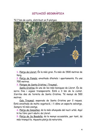 SITUACIÓ GEOGRÀFICA

Té 7 km de costa, distribuït en 5 platges.




  1. Platja de Lloret: És la més gran. Fa més de 1500 metres de
   llarg.
   2. Platja de Fenals: envoltada d’hotels i apartaments. Fa uns
   700 metres.
   3. Platges de Santa Cristina i Treumal:
      Santa Cristina és una de les més boniques de Lloret. És de
sorra fina i aigües transparents. Està a 3 km de la ciutat.
S’arriba des de l’ermita de Santa Cristina. Té menys de 500
metres.
      Cala Treumal: separada de Santa Cristina per 2 roques.
Està envoltada de molta vegetació, i li dóna un aspecte salvatge.
Sempre té més onatge.
   4. Platja de Canyelles: és la més allunyada del nucli urbà. Aquí
   hi ha l’únic port nàutic de Lloret.
   5. Platja de Sa Boadella: és la menys accessible, per tant, és
   més tranquil·la. Aquesta platja és naturista.



                                                                  4
 