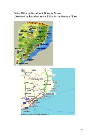 Està a 70 km de Barcelona i 34 km de Girona.
L’Aeroport de Barcelona està a 93 km i el de Girona a 29 km.




                                                               5
 