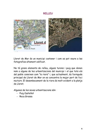 RELLEU




Lloret de Mar és un municipi costaner i com es pot veure a les
fotografies altament edificat.

No té grans elements de relleu, alguns turons i puig que donen
nom a alguna de les urbanitzacions del municipi i el que tots els
del poble coneixen com “la riera” i, que actualment, és l’avinguda
principal de Lloret de Mar on es concentra la major part de l’oci
nocturn. El desembocament de la riera és molt evident a la platja
de Lloret.

Algunes de les seves urbanitzacions són:
   - Puig Castellet
   - Roca Grossa




                                                                 6
 