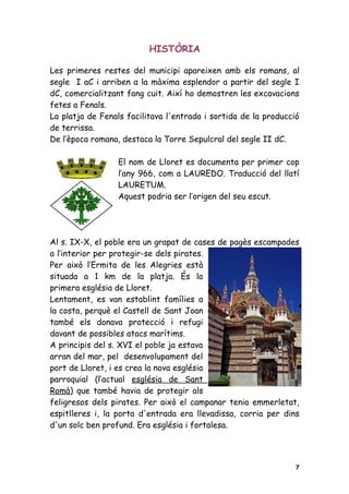 HISTÒRIA

Les primeres restes del municipi apareixen amb els romans, al
segle I aC i arriben a la màxima esplendor a partir del segle I
dC, comercialitzant fang cuit. Així ho demostren les excavacions
fetes a Fenals.
La platja de Fenals facilitava l'entrada i sortida de la producció
de terrissa.
De l’època romana, destaca la Torre Sepulcral del segle II dC.

                  El nom de Lloret es documenta per primer cop
                  l’any 966, com a LAUREDO. Traducció del llatí
                  LAURETUM.
                  Aquest podria ser l’origen del seu escut.




Al s. IX-X, el poble era un grapat de cases de pagès escampades
a l’interior per protegir-se dels pirates.
Per això l’Ermita de les Alegries està
situada a 1 km de la platja. És la
primera església de Lloret.
Lentament, es van establint famílies a
la costa, perquè el Castell de Sant Joan
també els donava protecció i refugi
davant de possibles atacs marítims.
A principis del s. XVI el poble ja estava
arran del mar, pel desenvolupament del
port de Lloret, i es crea la nova església
parroquial (l’actual església de Sant
Romà) que també havia de protegir als
feligresos dels pirates. Per això el campanar tenia emmerletat,
espitlleres i, la porta d'entrada era llevadissa, corria per dins
d'un solc ben profund. Era església i fortalesa.




                                                                 7
 
