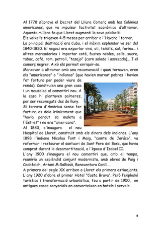 Al 1778 s’aprova el Decret del Lliure Comerç amb les Colònies
americanes, que va impulsar l’activitat econòmica d’ultramar.
Aquesta millora fa que Lloret augmenti la seva població.
Els vaixells trigaven 4-5 mesos per arribar a l'Havana i tornar.
La principal destinació era Cuba, i el màxim esplendor va ser del
1840-1880. El negoci era exportar vins, oli, teixits, sal, farina... i
altres mercaderies i importar cotó, fustes nobles, pells, sucre,
tabac, cafè, rom, petroli, “tasajo" (carn salada i assecada)... I el
comerç negrer. Això els permet enriquir-se.
Marxaven a ultramar amb una recomanació i quan tornaven, eren
els "americanos" o "indianos" (que havien marxat pobres i havien
fet fortuna per poder viure de
renda). Construien una gran casa
i un mausoleo al cementiri nou. A
la casa hi plantaven palmeres,
per ser reconeguts des de lluny.
Si tornava d'Amèrica sense fer
fortuna es deia irònicament que
"havia perdut sa maleta a
l'Estret" i no era "americano".
Al 1880, s'inaugura        el nou
Hospital de Lloret, construït amb els diners dels indianos. L'any
1898 l'indiano Nicolau Font i Maig, "comte de Jarúco", va
reformar i restaurar el santuari de Sant Pere del Bosc, que havia
comprat durant la desamortització, a l'època d'Isabel II.
L'any 1900 s’inaugura el nou cementiri que, amb el temps,
reuniria un esplèndid conjunt modernista, amb obres de Puig i
Cadafalch, Antoni M.Gallissà, Bonaventura Conill...
A primers del segle XX arriben a Lloret els primers estiuejants.
L'any 1920 s'obre el primer Hotel "Costa Brava". Però l’explosió
turística i transformació urbanística, fou a partir de 1950, on
antigues cases senyorials en converteixen en hotels i serveis.




                                                                    8
 