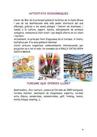 ACTIVITATS ECONÒMIQUES

Lloret de Mar és la principal població turística de la Costa Brava
i una de les destinacions amb més poder d’atracció del sud
d’Europa, gràcies a les seves platges i l’entorn de muntanya, i
també a la cultura, esport, natura, allotjaments de primera
categoria, restauració d’alt nivell i una àmplia oferta en oci diürn
i nocturn.
Actualment, la principal font d’ingressos és el turisme. A l’estiu,
multiplica per 4 la seva població habitual.
Lloret procura organitzar esdeveniments internacionals per
projectar-se a tot el món. Un exemple és el RALLY CATALUNYA
COSTA BRAVA.




            TURISME QUE OFEREIX LLORET

Gastronòmic, d’oci nocturn, comercial (té més de 1000 botigues),
turisme familiar, destinació de Congressos, esportiu, turisme
actiu (hípica, senderisme, submarinisme, golf, treking, tennis,
motos d’aigua, bowling...)...




                                                                   9
 