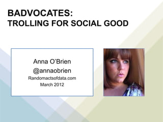 BADVOCATES:
TROLLING FOR SOCIAL GOOD



      Anna O’Brien
      @annaobrien
    Randomactsofdata.com
        March 2012
 