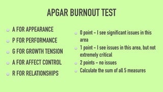 APGAR BURNOUT TEST
A FOR APPEARANCE
P FOR PERFORMANCE
G FOR GROWTH TENSION
A FOR AFFECT CONTROL
R FOR RELATIONSHIPS
0 point - I see significant issues in this
area
1 point - I see issues in this area, but not
extremely critical
2 points - no issues
Calculate the sum of all 5 measures
 