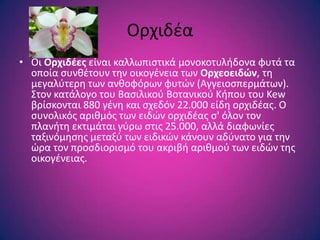 Ορχιδζα
• Οι Ορχιδζεσ είναι καλλωπιςτικά μονοκοτυλιδονα φυτά τα
  οποία ςυνκζτουν τθν οικογζνεια των Ορχεοειδών, τθ
  μεγαλφτερθ των ανκοφόρων φυτϊν (Αγγειοςπερμάτων).
  ΢τον κατάλογο του Βαςιλικοφ Βοτανικοφ Κιπου του Kew
  βρίςκονται 880 γζνθ και ςχεδόν 22.000 είδθ ορχιδζασ. Ο
  ςυνολικόσ αρικμόσ των ειδϊν ορχιδζασ ς' όλον τον
  πλανιτθ εκτιμάται γφρω ςτισ 25.000, αλλά διαφωνίεσ
  ταξινόμθςθσ μεταξφ των ειδικϊν κάνουν αδφνατο για τθν
  ϊρα τον προςδιοριςμό του ακριβι αρικμοφ των ειδϊν τθσ
  οικογζνειασ.
 