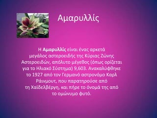 Αμαρυλλίσ


        Θ Αμαρυλλίσ είναι ζνασ αρκετά
   μεγάλοσ αςτεροειδισ τθσ Κφριασ Ηϊνθσ
Αςτεροειδϊν, απόλυτο μζγεκοσ (όπωσ ορίηεται
για το Θλιακό ΢φςτθμα) 9,603. Ανακαλφφκθκε
  το 1927 από τον Γερμανό αςτρονόμο Καρλ
       Ράινμουτ, που παρατθροφςε από
 τθ Χαϊδελβζργθ, και πιρε το όνομά τθσ από
              το ομϊνυμο φυτό.
 
