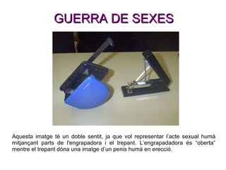 GUERRA DE SEXES Aquesta imatge té un doble sentit, ja que vol representar l’acte sexual humà mitjançant parts de l'engrapadora i el trepant. L’engrapadadora és “oberta” mentre el trepant dóna una imatge d’un penis humà en erecció.  