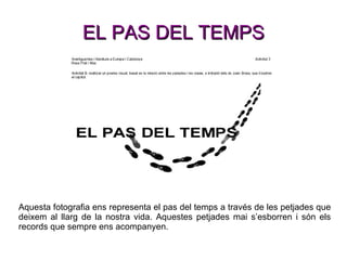 EL PAS DEL TEMPS Aquesta fotografia ens representa el pas del temps a través de les petjades que deixem al llarg de la nostra vida. Aquestes petjades mai s’esborren i són els records que sempre ens acompanyen. 