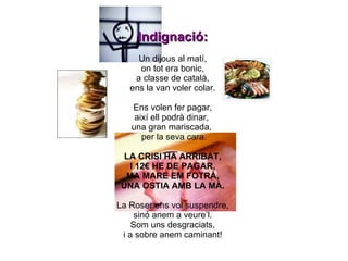 Indignació: Un dijous al matí, on tot era bonic, a classe de català, ens la van voler colar. Ens volen fer pagar, així ell podrà dinar,  una gran mariscada,  per la seva cara. LA CRISI HA ARRIBAT, I 12€ HE DE PAGAR, MA MARE EM FOTRÀ, UNA OSTIA AMB LA MÀ. La Roser ens vol suspendre, sinó anem a veure’l. Som uns desgraciats, i a sobre anem caminant! 