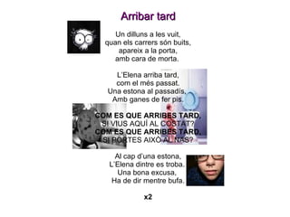 Arribar tard Un dilluns a les vuit, quan els carrers són buits, apareix a la porta, amb cara de morta.  L’Elena arriba tard, com el més passat. Una estona al passadís,  Amb ganes de fer pis. COM ES QUE ARRIBES TARD, SI VIUS AQUÍ AL COSTAT? COM ES QUE ARRIBES TARD, SI PORTES AIXÒ AL NAS? Al cap d’una estona, L’Elena dintre es troba.  Una bona excusa,  Ha de dir mentre bufa. x2 