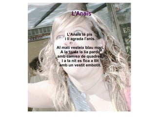 L'Anaïs té pis  i li agrada l'anis. Al matí vesteix blau marí. A la tarda la lia parda amb camisa de quadres, i a la nit es fica a llit amb un vestit embotit. L'Anaïs 