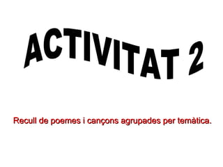 Recull de poemes i cançons agrupades per temàtica. ACTIVITAT 2 