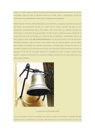tiempo y el asunto seguía detenido por las formalidades adnisnstrativas inherentes a los bienes
nacionales. Llegó en esto el almirante Moreno en visita oficial a Washington, donde fue
obsequiado con especialísimas deferencias y recibido por el presidente.
Hablé con Don Chambo, como le llamaban sus compañeros, y le puse al corriente del proyecto
que apoyó con entusiasmo aunque yo le pedí que no hiciera mención del tema en sus
importantes conversaciones sobre otros temas como suministros de material, cesiones de
destructores e incremento de la ayuda militar. Al cabo de año y medio de espera, solicité de mi
amigo Bob Gray que me falicitara una audiencia con el presidente, anunciándole cual era el
tema exclusivo de la visita. Me recibió Eisenhower con su ancha sonrisa y me dijo que había
estudiado el Dossier y que el crucero no era ningún caso de “botín de guerra”, pues no había
sido hundido en combate sino averiado gravemente y enviado luego al fondo del mar por la
tripulación española para contrabloquear el paso de la escuadra americana hacia el puerto de
Santiago. Yo le hice ver que esas sutilezas no impedían que ante el público visitante fuera
aquello un perenne recordatorio de una grave y antigua querella entre los dos pueblos que hoy
eran amigos y aliados.
La campana del Reina Mercedes
Y que los oficiales de Marina españoles que hacían cursillos en la Academia resentían aquella
presencia como una espina en su corazón. Me despidió con un “Let me see what I can do” que
 