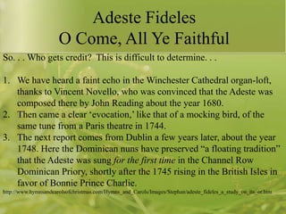 Adeste Fideles
O Come, All Ye Faithful
So. . . Who gets credit? This is difficult to determine. . .
1. We have heard a faint echo in the Winchester Cathedral organ-loft,
thanks to Vincent Novello, who was convinced that the Adeste was
composed there by John Reading about the year 1680.
2. Then came a clear „evocation,‟ like that of a mocking bird, of the
same tune from a Paris theatre in 1744.
3. The next report comes from Dublin a few years later, about the year
1748. Here the Dominican nuns have preserved “a floating tradition”
that the Adeste was sung for the first time in the Channel Row
Dominican Priory, shortly after the 1745 rising in the British Isles in
favor of Bonnie Prince Charlie.
http://www.hymnsandcarolsofchristmas.com/Hymns_and_Carols/Images/Stephan/adeste_fideles_a_study_on_its_or.htm

 