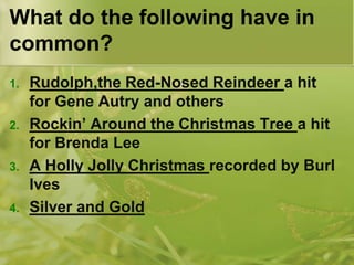 What do the following have in
common?
1.

2.

3.

4.

Rudolph,the Red-Nosed Reindeer a hit
for Gene Autry and others
Rockin’ Around the Christmas Tree a hit
for Brenda Lee
A Holly Jolly Christmas recorded by Burl
Ives
Silver and Gold

 