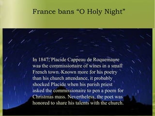 France bans “O Holy Night”

In 1847, Placide Cappeau de Roquemaure
was the commissionaire of wines in a small
French town. Known more for his poetry
than his church attendance, it probably
shocked Placide when his parish priest
asked the commissionaire to pen a poem for
Christmas mass. Nevertheless, the poet was
honored to share his talents with the church.

 