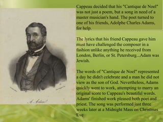 Cappeau decided that his "Cantique de Noel"
was not just a poem, but a song in need of a
master musician's hand. The poet turned to
one of his friends, Adolphe Charles Adams,
for help.
The lyrics that his friend Cappeau gave him
must have challenged the composer in a
fashion unlike anything he received from
London, Berlin, or St. Petersburg...Adam was
Jewish.
The words of "Cantique de Noel" represented
a day he didn't celebrate and a man he did not
view as the son of God. Nevertheless, Adams
quickly went to work, attempting to marry an
original score to Cappeau's beautiful words.
Adams' finished work pleased both poet and
priest. The song was performed just three
weeks later at a Midnight Mass on Christmas
Eve

 