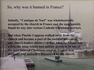 So, why was it banned in France?
Initially, "Cantique de Noel" was wholeheartedly
accepted by the church in France and the song quickly
found its way into various Catholic Christmas services.
But when Placide Cappeau walked away from the
church and became a part of the socialist movement,
and church leaders discovered that Adolphe Adams was
a Jew, the song--which had quickly grown to be one of
the most beloved Christmas songs in France--was
suddenly and uniformly denounced by the church.

 
