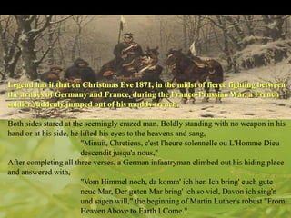 Both sides stared at the seemingly crazed man. Boldly standing with no weapon in his
hand or at his side, he lifted his eyes to the heavens and sang,
"Minuit, Chretiens, c'est l'heure solennelle ou L'Homme Dieu
descendit jusqu'a nous,"
After completing all three verses, a German infantryman climbed out his hiding place
and answered with,
"Vom Himmel noch, da komm' ich her. Ich bring' euch gute
neue Mar, Der guten Mar bring' ich so viel, Davon ich sing'n
und sagen will," the beginning of Martin Luther's robust "From
Heaven Above to Earth I Come."

 