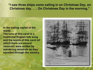 “I saw three ships come sailing in on Christmas Day, on
Christmas day. . . . On Christmas Day in the morning.”

In the sailing capital of the
world. . .
The tune of this carol is a
traditional English folk song
and the words of this carol (of
which there are several
versions) were written by
wandering minstrels as they
travelled through the country.

 