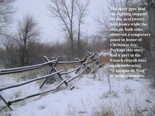 The story goes that
the fighting stopped
for the next twentyfour hours while the
men on both sides
observed a temporary
peace in honor of
Christmas day.
Perhaps this story
had a part in the
French church once
again embracing
"Cantique de Noel"
in holiday services.

 