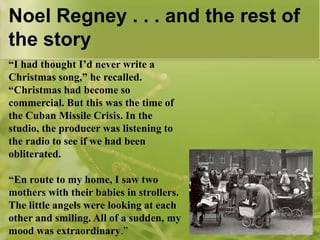 Noel Regney . . . and the rest of
the story
“I had thought I’d never write a
Christmas song,” he recalled.
“Christmas had become so
commercial. But this was the time of
the Cuban Missile Crisis. In the
studio, the producer was listening to
the radio to see if we had been
obliterated.
“En route to my home, I saw two
mothers with their babies in strollers.
The little angels were looking at each
other and smiling. All of a sudden, my
mood was extraordinary.”

 