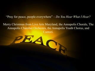 Pray for peace people
everywhere
“Pray for peace, people everywhere” – Do You Hear What I Hear?
Merry Christmas from Live Arts Maryland, the Annapolis Chorale, The
Annapolis Chamber Orchestra, the Annapolis Youth Chorus, and
Cantori.

 