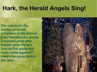 Hark, the Herald Angels Sing!
The melody for this
familiar carol was
composed by the famous
Felix Mendelssohn almost
a hundred years after
Wesley wrote the text.
How did the words and
music come together?
Here’s the scoop behind
the carol…

 