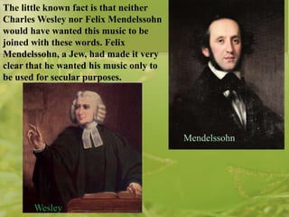 The little known fact is that neither
Charles Wesley nor Felix Mendelssohn
would have wanted this music to be
joined with these words. Felix
Mendelssohn, a Jew, had made it very
clear that he wanted his music only to
be used for secular purposes.

Mendelssohn

Wesley

 