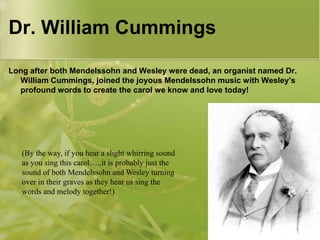 Dr. William Cummings
Long after both Mendelssohn and Wesley were dead, an organist named Dr.
William Cummings, joined the joyous Mendelssohn music with Wesley’s
profound words to create the carol we know and love today!

(By the way, if you hear a slight whirring sound
as you sing this carol…..it is probably just the
sound of both Mendelssohn and Wesley turning
over in their graves as they hear us sing the
words and melody together!)

 