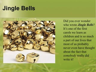 Jingle Bells
Did you ever wonder
who wrote Jingle Bells?
It‟s one of the first
carols we learn as
children and is so much
a part of our lives that
most of us probably
never even have thought
about the fact that
somebody really did
write it!

 