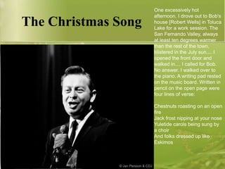 The Christmas Song

One excessively hot
afternoon, I drove out to Bob's
house [Robert Wells] in Toluca
Lake for a work session. The
San Fernando Valley, always
at least ten degrees warmer
than the rest of the town,
blistered in the July sun.... I
opened the front door and
walked in.... I called for Bob.
No answer. I walked over to
the piano. A writing pad rested
on the music board. Written in
pencil on the open page were
four lines of verse:
Chestnuts roasting on an open
fire
Jack frost nipping at your nose
Yuletide carols being sung by
a choir
And folks dressed up like
Eskimos

 