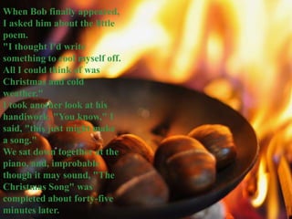 When Bob finally appeared,
I asked him about the little
poem.
"I thought I'd write
something to cool myself off.
All I could think of was
Christmas and cold
weather."
I took another look at his
handiwork. "You know," I
said, "this just might make
a song."
We sat down together at the
piano, and, improbable
though it may sound, "The
Christmas Song" was
completed about forty-five
minutes later.

 