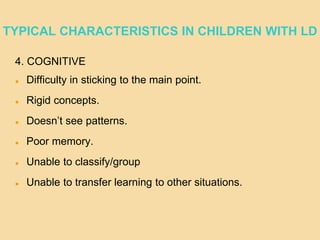 TYPICAL CHARACTERISTICS IN CHILDREN WITH LD
4. COGNITIVE
 Difficulty in sticking to the main point.
 Rigid concepts.
 Doesn’t see patterns.
 Poor memory.
 Unable to classify/group
 Unable to transfer learning to other situations.
 