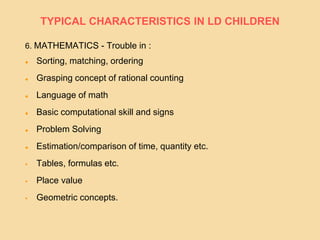 6. MATHEMATICS - Trouble in :
 Sorting, matching, ordering
 Grasping concept of rational counting
 Language of math
 Basic computational skill and signs
 Problem Solving
 Estimation/comparison of time, quantity etc.
 Tables, formulas etc.
 Place value
 Geometric concepts.
TYPICAL CHARACTERISTICS IN LD CHILDREN
 