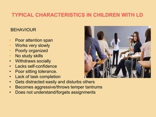 TYPICAL CHARACTERISTICS IN CHILDREN WITH LD
BEHAVIOUR
• Poor attention span
• Works very slowly
• Poorly organized
• No study skills
• Withdraws socially
• Lacks self-confidence
• Poor sitting tolerance.
• Lack of task completion
• Gets distracted easily and disturbs others
• Becomes aggressive/throws temper tantrums
• Does not understand/forgets assignments
 