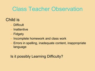 Class Teacher Observation
Child is
– Difficult
– Inattentive
– Fidgety
– Incomplete homework and class work
– Errors in spelling, inadequate content, inappropriate
language
Is it possibly Learning Difficulty?
 