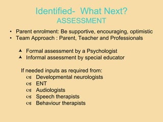 Identified- What Next?
ASSESSMENT
• Parent enrolment: Be supportive, encouraging, optimistic
• Team Approach : Parent, Teacher and Professionals
 Formal assessment by a Psychologist
 Informal assessment by special educator
If needed inputs as required from:
 Developmental neurologists
 ENT
 Audiologists
 Speech therapists
 Behaviour therapists
 