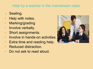 Help by a teacher in the mainstream class
● Seating.
• Help with notes.
• Marking/grading
• Involve verbally.
• Short assignments.
• Involve in hands-on activities.
• Extra time and reading help.
• Reduced distraction.
• Do not ask to read aloud.
 
